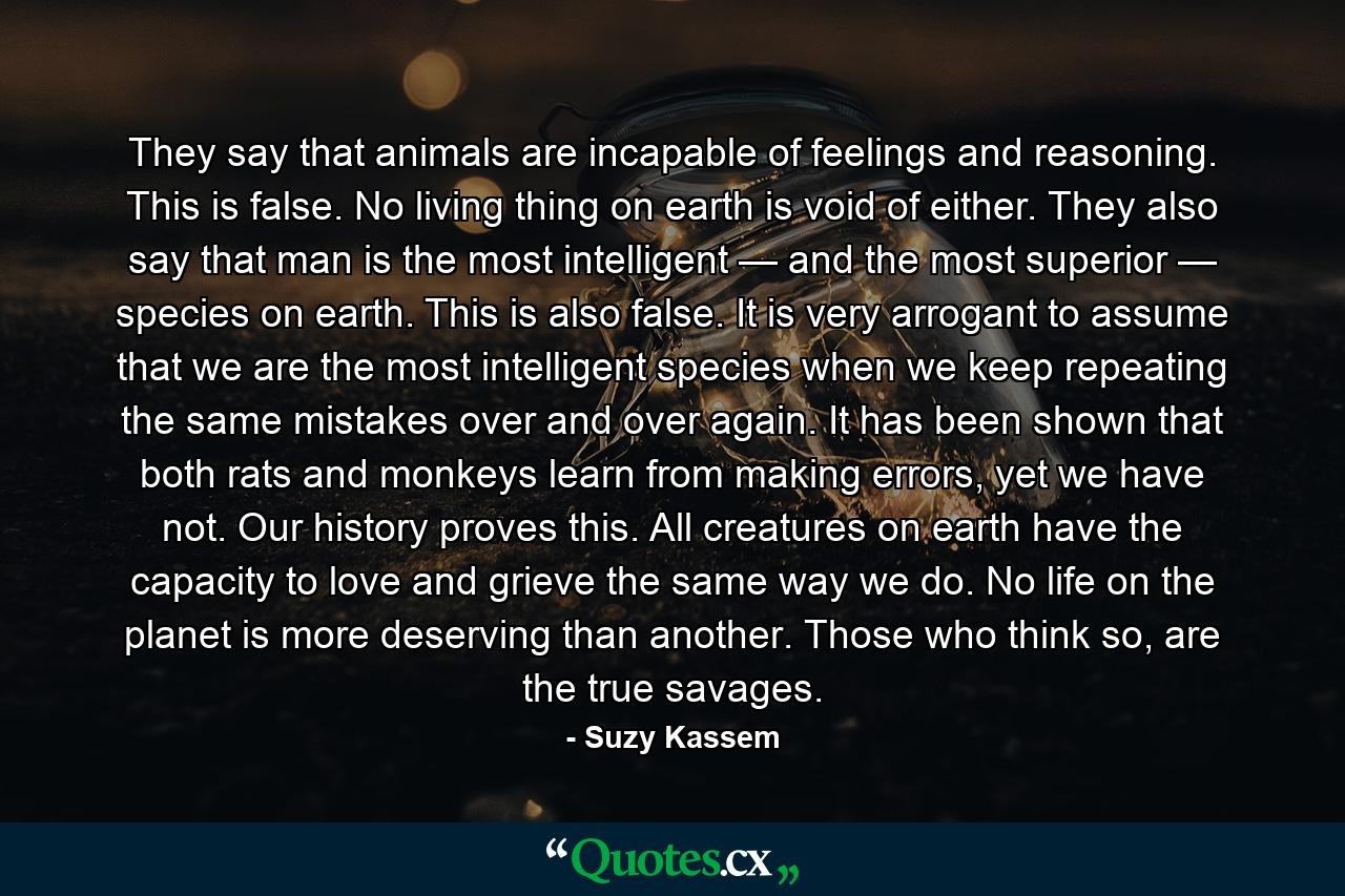 They say that animals are incapable of feelings and reasoning. This is false. No living thing on earth is void of either. They also say that man is the most intelligent — and the most superior — species on earth. This is also false. It is very arrogant to assume that we are the most intelligent species when we keep repeating the same mistakes over and over again. It has been shown that both rats and monkeys learn from making errors, yet we have not. Our history proves this. All creatures on earth have the capacity to love and grieve the same way we do. No life on the planet is more deserving than another. Those who think so, are the true savages. - Quote by Suzy Kassem