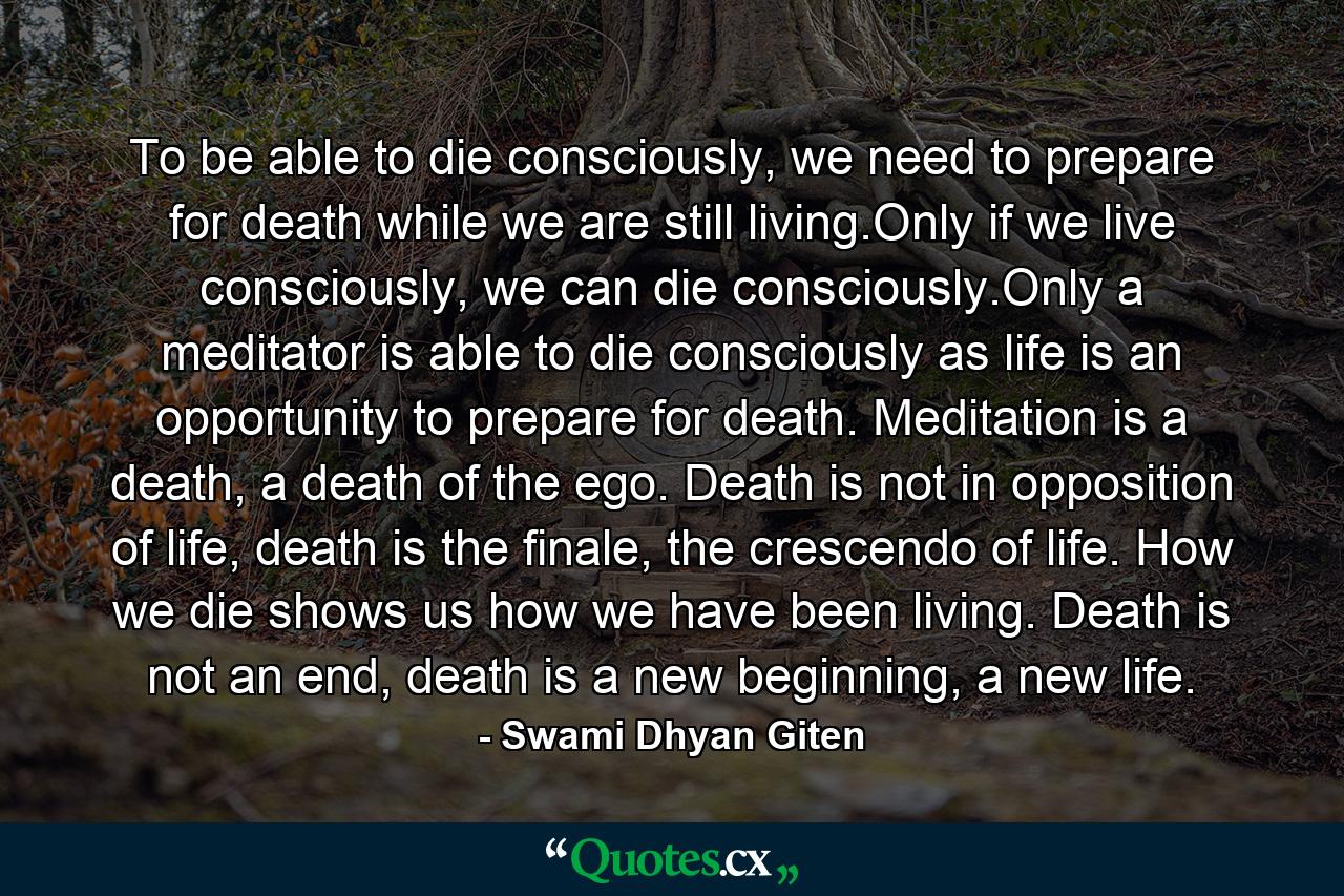 To be able to die consciously, we need to prepare for death while we are still living.Only if we live consciously, we can die consciously.Only a meditator is able to die consciously as life is an opportunity to prepare for death. Meditation is a death, a death of the ego. Death is not in opposition of life, death is the finale, the crescendo of life. How we die shows us how we have been living. Death is not an end, death is a new beginning, a new life. - Quote by Swami Dhyan Giten