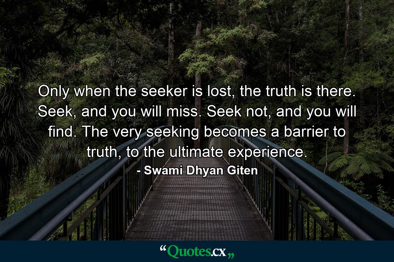 Only when the seeker is lost, the truth is there. Seek, and you will miss. Seek not, and you will find. The very seeking becomes a barrier to truth, to the ultimate experience. - Quote by Swami Dhyan Giten