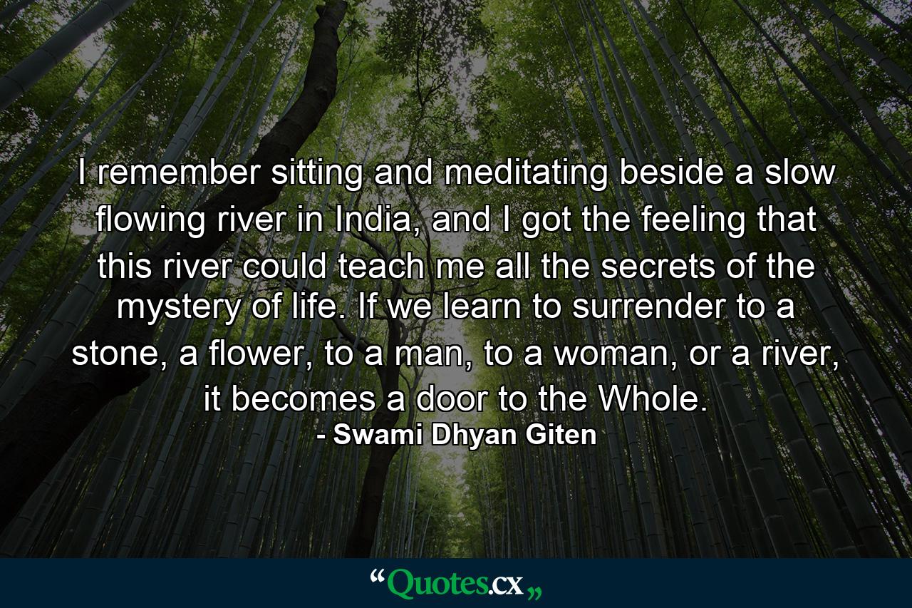 I remember sitting and meditating beside a slow flowing river in India, and I got the feeling that this river could teach me all the secrets of the mystery of life. If we learn to surrender to a stone, a flower, to a man, to a woman, or a river, it becomes a door to the Whole. - Quote by Swami Dhyan Giten