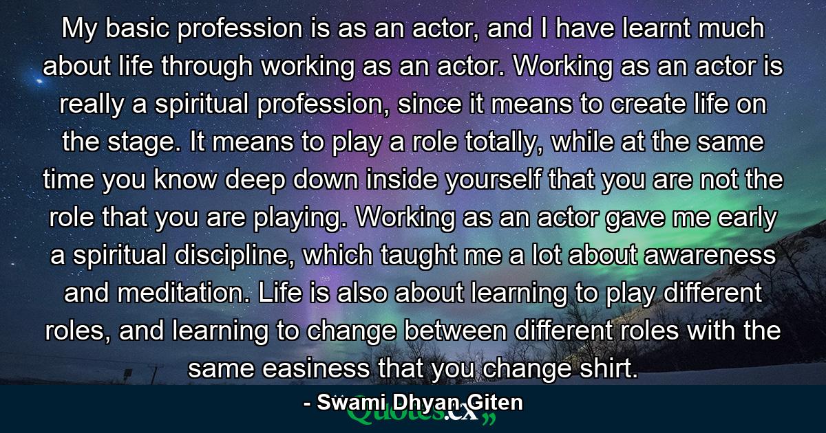 My basic profession is as an actor, and I have learnt much about life through working as an actor. Working as an actor is really a spiritual profession, since it means to create life on the stage. It means to play a role totally, while at the same time you know deep down inside yourself that you are not the role that you are playing. Working as an actor gave me early a spiritual discipline, which taught me a lot about awareness and meditation. Life is also about learning to play different roles, and learning to change between different roles with the same easiness that you change shirt. - Quote by Swami Dhyan Giten