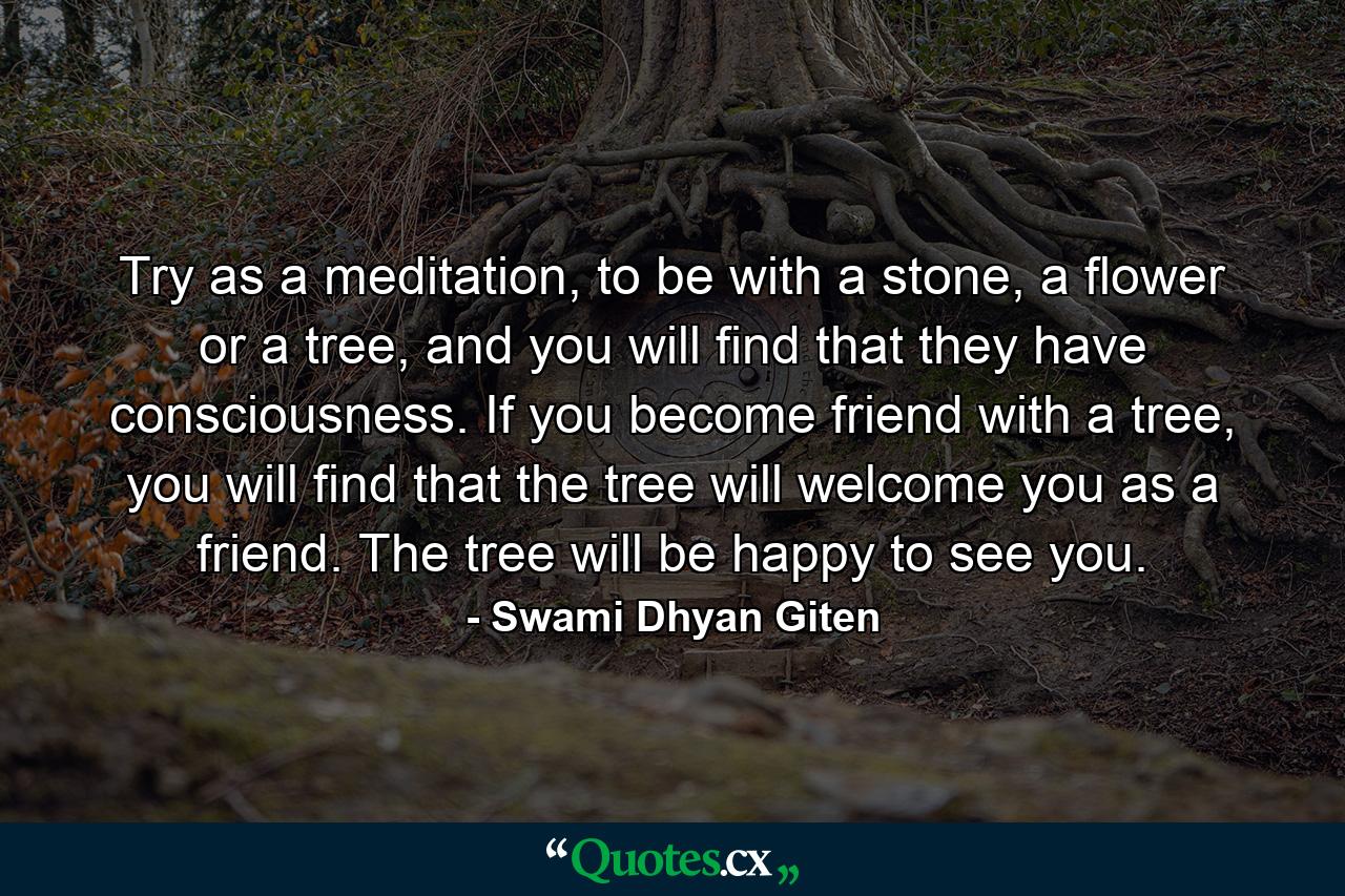 Try as a meditation, to be with a stone, a flower or a tree, and you will find that they have consciousness. If you become friend with a tree, you will find that the tree will welcome you as a friend. The tree will be happy to see you. - Quote by Swami Dhyan Giten