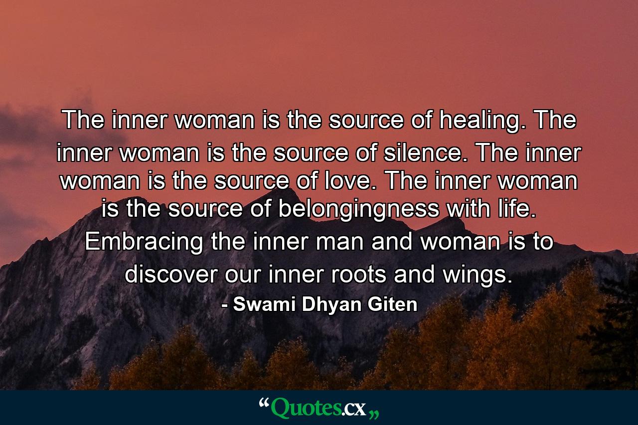 The inner woman is the source of healing. The inner woman is the source of silence. The inner woman is the source of love. The inner woman is the source of belongingness with life. Embracing the inner man and woman is to discover our inner roots and wings. - Quote by Swami Dhyan Giten