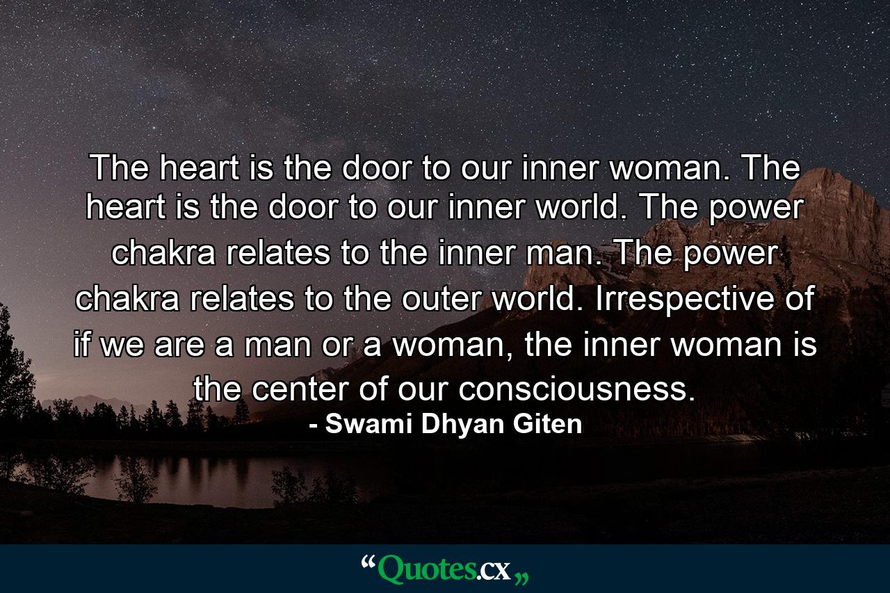 The heart is the door to our inner woman. The heart is the door to our inner world. The power chakra relates to the inner man. The power chakra relates to the outer world. Irrespective of if we are a man or a woman, the inner woman is the center of our consciousness. - Quote by Swami Dhyan Giten