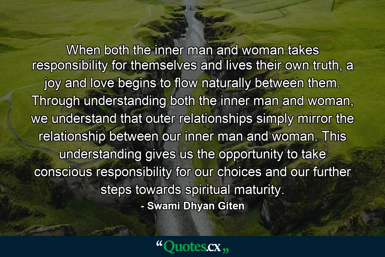 When both the inner man and woman takes responsibility for themselves and lives their own truth, a joy and love begins to flow naturally between them. Through understanding both the inner man and woman, we understand that outer relationships simply mirror the relationship between our inner man and woman. This understanding gives us the opportunity to take conscious responsibility for our choices and our further steps towards spiritual maturity. - Quote by Swami Dhyan Giten