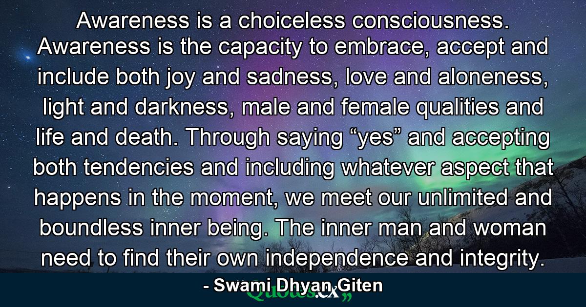 Awareness is a choiceless consciousness. Awareness is the capacity to embrace, accept and include both joy and sadness, love and aloneness, light and darkness, male and female qualities and life and death. Through saying “yes” and accepting both tendencies and including whatever aspect that happens in the moment, we meet our unlimited and boundless inner being. The inner man and woman need to find their own independence and integrity. - Quote by Swami Dhyan Giten