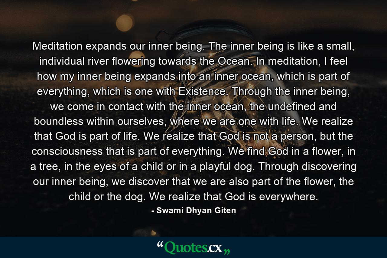 Meditation expands our inner being. The inner being is like a small, individual river flowering towards the Ocean. In meditation, I feel how my inner being expands into an inner ocean, which is part of everything, which is one with Existence. Through the inner being, we come in contact with the inner ocean, the undefined and boundless within ourselves, where we are one with life. We realize that God is part of life. We realize that God is not a person, but the consciousness that is part of everything. We find God in a flower, in a tree, in the eyes of a child or in a playful dog. Through discovering our inner being, we discover that we are also part of the flower, the child or the dog. We realize that God is everywhere. - Quote by Swami Dhyan Giten