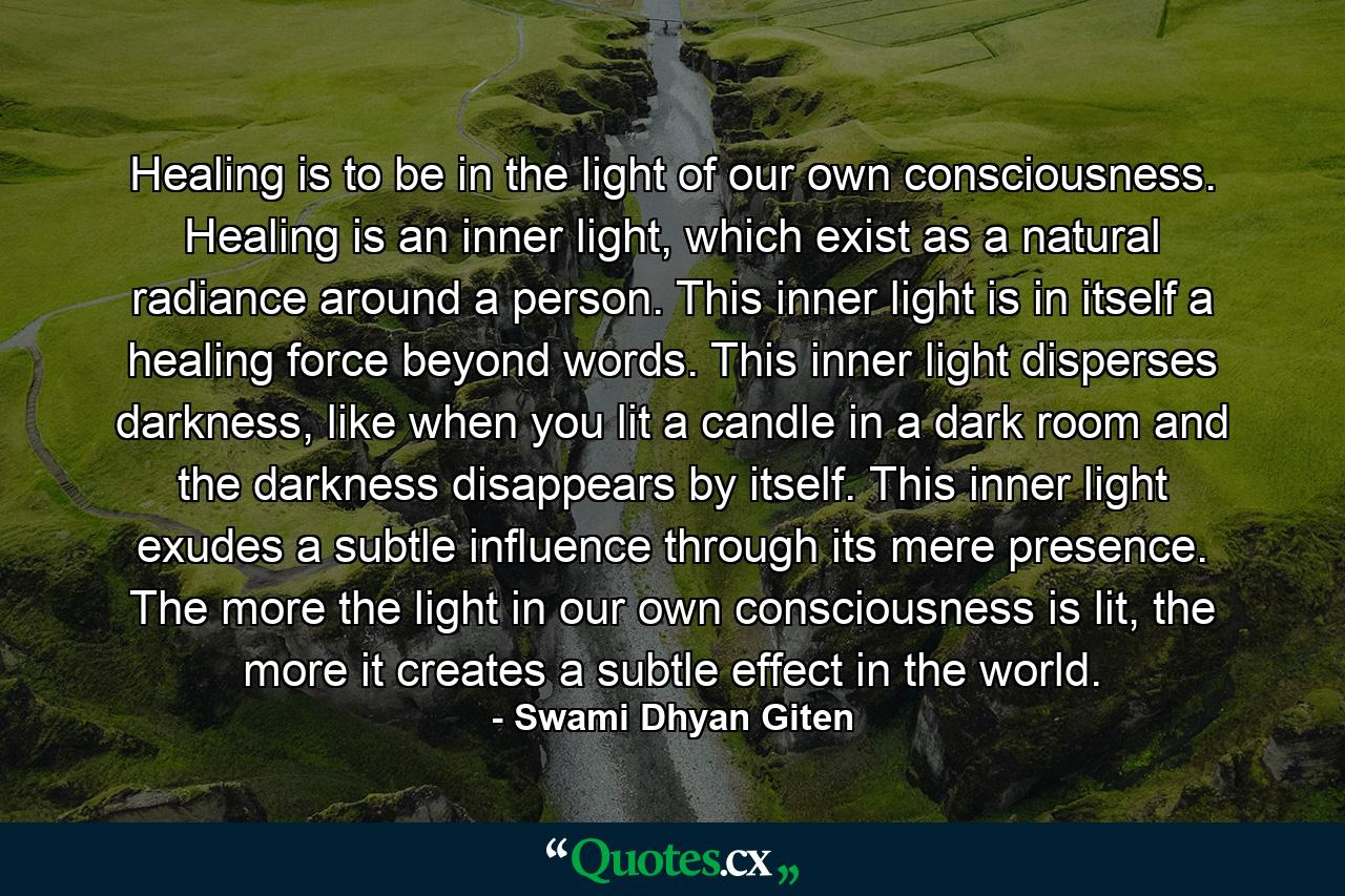 Healing is to be in the light of our own consciousness. Healing is an inner light, which exist as a natural radiance around a person. This inner light is in itself a healing force beyond words. This inner light disperses darkness, like when you lit a candle in a dark room and the darkness disappears by itself. This inner light exudes a subtle influence through its mere presence. The more the light in our own consciousness is lit, the more it creates a subtle effect in the world. - Quote by Swami Dhyan Giten