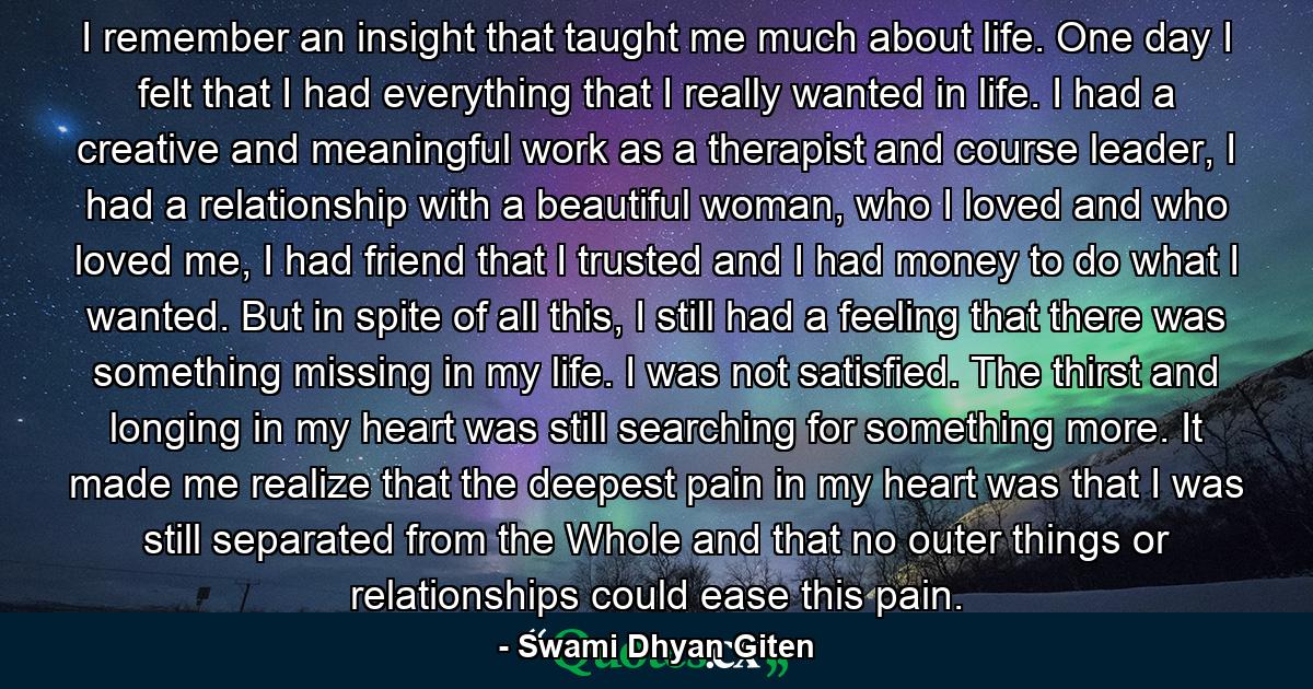 I remember an insight that taught me much about life. One day I felt that I had everything that I really wanted in life. I had a creative and meaningful work as a therapist and course leader, I had a relationship with a beautiful woman, who I loved and who loved me, I had friend that I trusted and I had money to do what I wanted. But in spite of all this, I still had a feeling that there was something missing in my life. I was not satisfied. The thirst and longing in my heart was still searching for something more. It made me realize that the deepest pain in my heart was that I was still separated from the Whole and that no outer things or relationships could ease this pain. - Quote by Swami Dhyan Giten