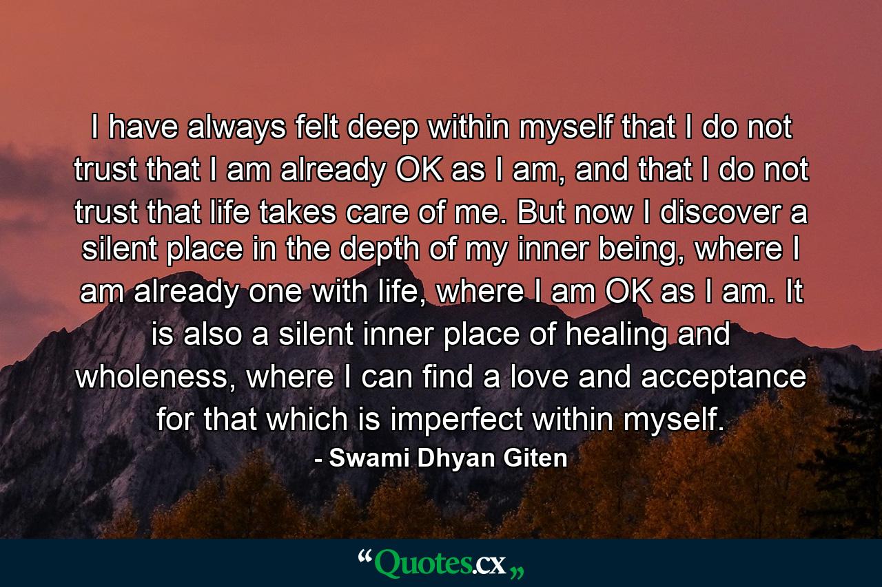 I have always felt deep within myself that I do not trust that I am already OK as I am, and that I do not trust that life takes care of me. But now I discover a silent place in the depth of my inner being, where I am already one with life, where I am OK as I am. It is also a silent inner place of healing and wholeness, where I can find a love and acceptance for that which is imperfect within myself. - Quote by Swami Dhyan Giten