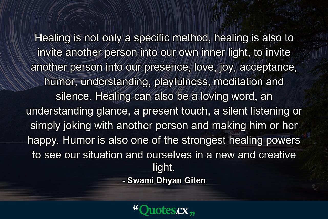 Healing is not only a specific method, healing is also to invite another person into our own inner light, to invite another person into our presence, love, joy, acceptance, humor, understanding, playfulness, meditation and silence. Healing can also be a loving word, an understanding glance, a present touch, a silent listening or simply joking with another person and making him or her happy. Humor is also one of the strongest healing powers to see our situation and ourselves in a new and creative light. - Quote by Swami Dhyan Giten