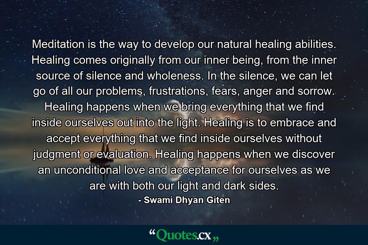 Meditation is the way to develop our natural healing abilities. Healing comes originally from our inner being, from the inner source of silence and wholeness. In the silence, we can let go of all our problems, frustrations, fears, anger and sorrow. Healing happens when we bring everything that we find inside ourselves out into the light. Healing is to embrace and accept everything that we find inside ourselves without judgment or evaluation. Healing happens when we discover an unconditional love and acceptance for ourselves as we are with both our light and dark sides. - Quote by Swami Dhyan Giten