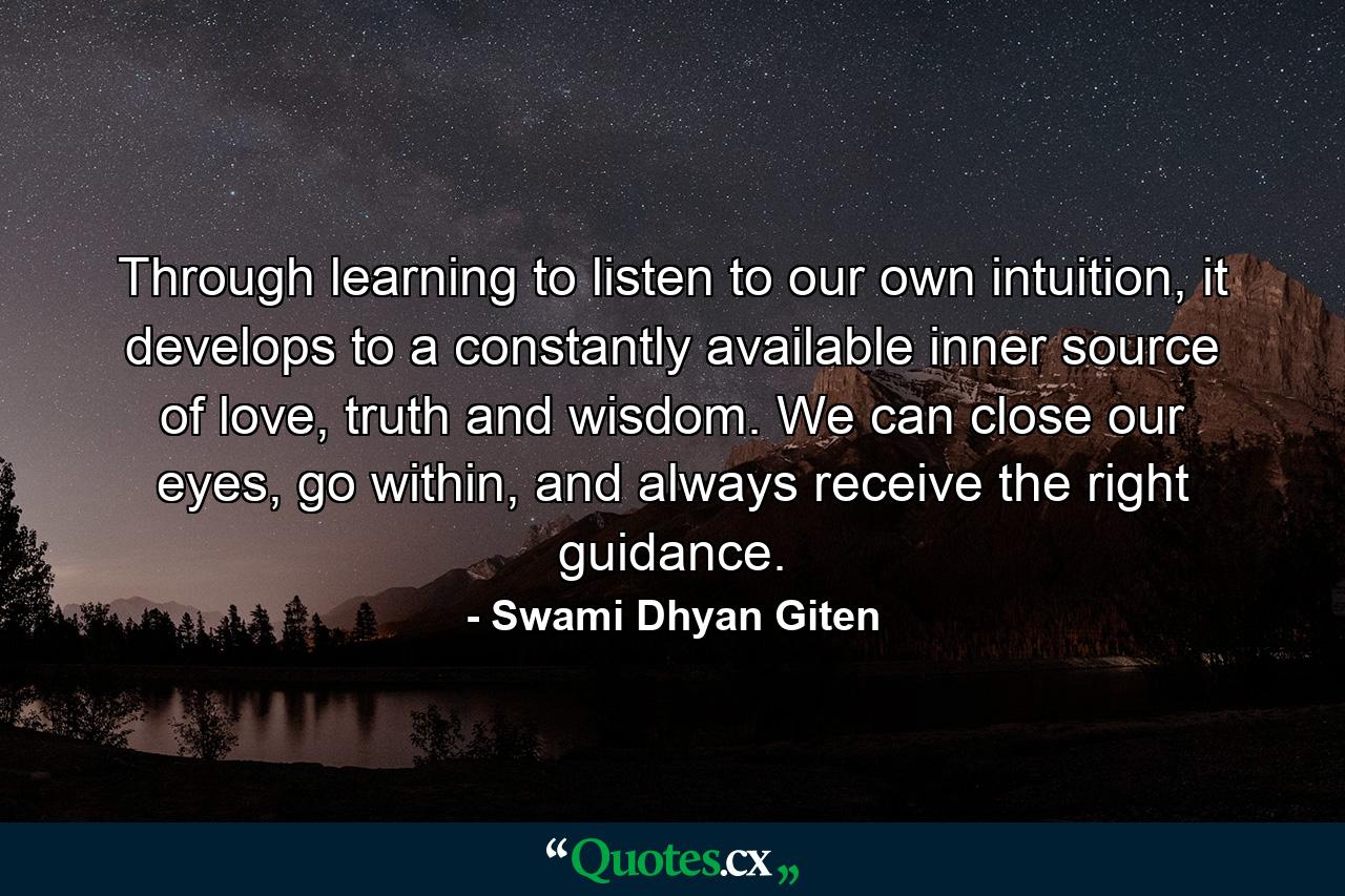 Through learning to listen to our own intuition, it develops to a constantly available inner source of love, truth and wisdom. We can close our eyes, go within, and always receive the right guidance. - Quote by Swami Dhyan Giten