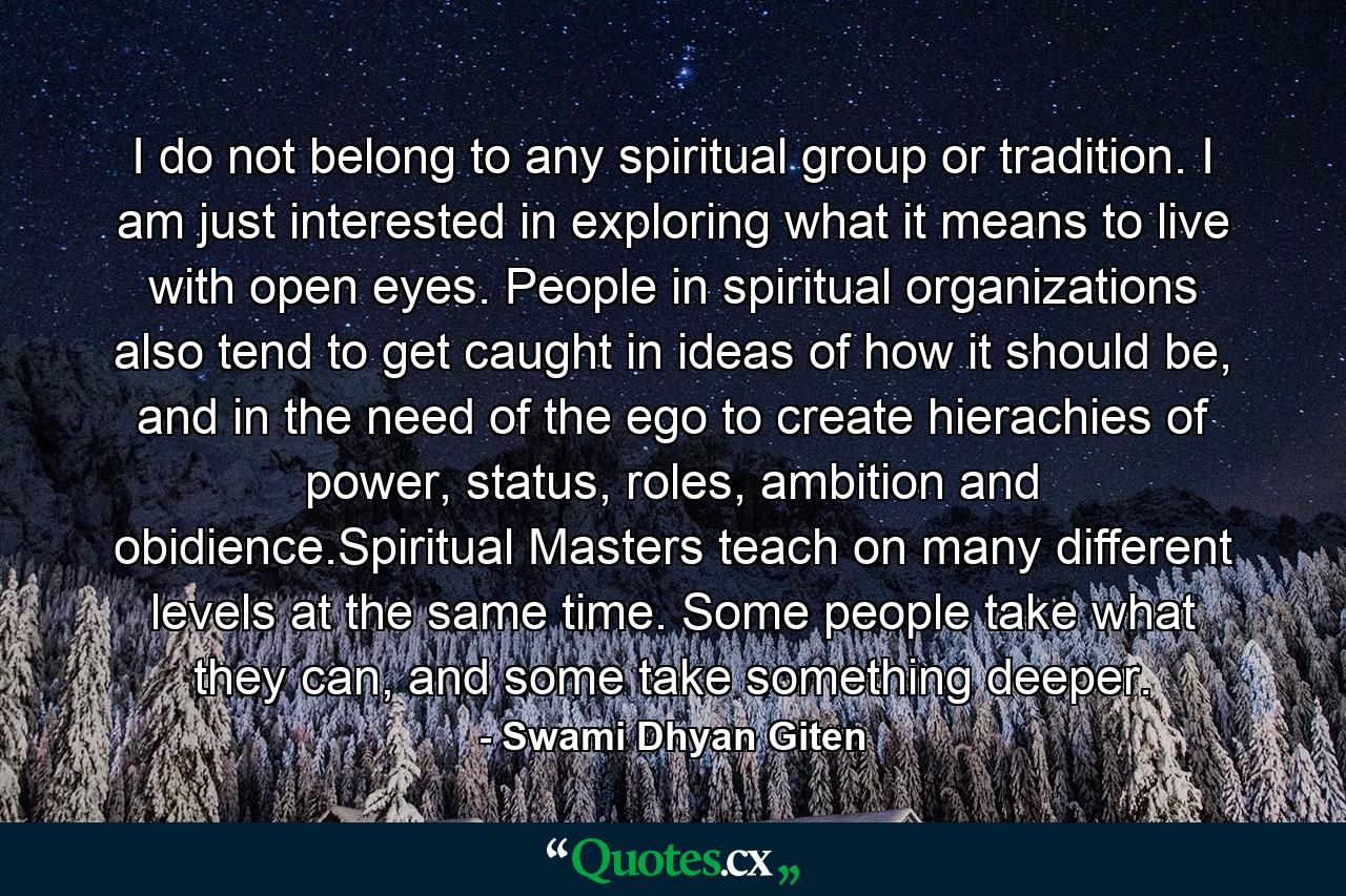 I do not belong to any spiritual group or tradition. I am just interested in exploring what it means to live with open eyes. People in spiritual organizations also tend to get caught in ideas of how it should be, and in the need of the ego to create hierachies of power, status, roles, ambition and obidience.Spiritual Masters teach on many different levels at the same time. Some people take what they can, and some take something deeper. - Quote by Swami Dhyan Giten