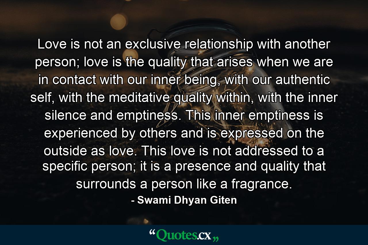 Love is not an exclusive relationship with another person; love is the quality that arises when we are in contact with our inner being, with our authentic self, with the meditative quality within, with the inner silence and emptiness. This inner emptiness is experienced by others and is expressed on the outside as love. This love is not addressed to a specific person; it is a presence and quality that surrounds a person like a fragrance. - Quote by Swami Dhyan Giten