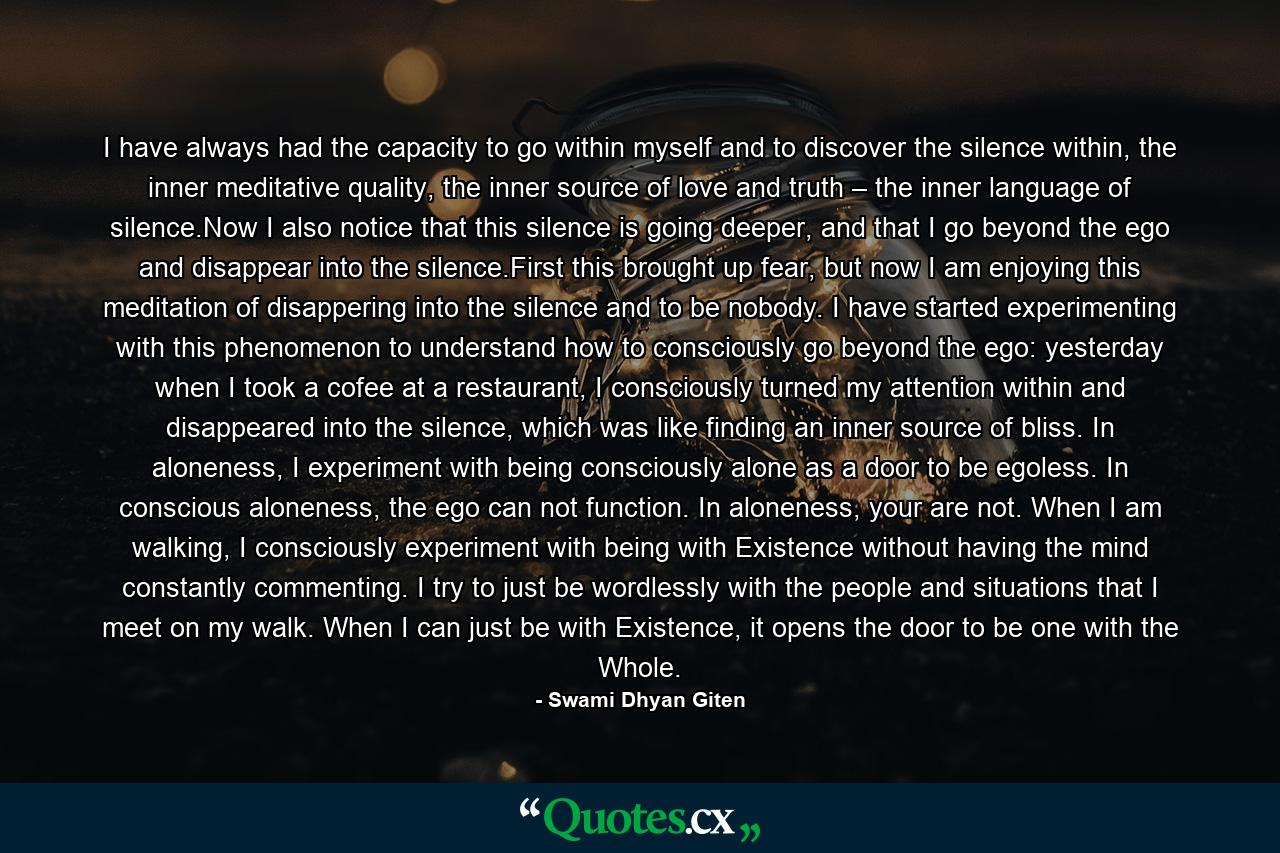 I have always had the capacity to go within myself and to discover the silence within, the inner meditative quality, the inner source of love and truth – the inner language of silence.Now I also notice that this silence is going deeper, and that I go beyond the ego and disappear into the silence.First this brought up fear, but now I am enjoying this meditation of disappering into the silence and to be nobody. I have started experimenting with this phenomenon to understand how to consciously go beyond the ego: yesterday when I took a cofee at a restaurant, I consciously turned my attention within and disappeared into the silence, which was like finding an inner source of bliss. In aloneness, I experiment with being consciously alone as a door to be egoless. In conscious aloneness, the ego can not function. In aloneness, your are not. When I am walking, I consciously experiment with being with Existence without having the mind constantly commenting. I try to just be wordlessly with the people and situations that I meet on my walk. When I can just be with Existence, it opens the door to be one with the Whole. - Quote by Swami Dhyan Giten