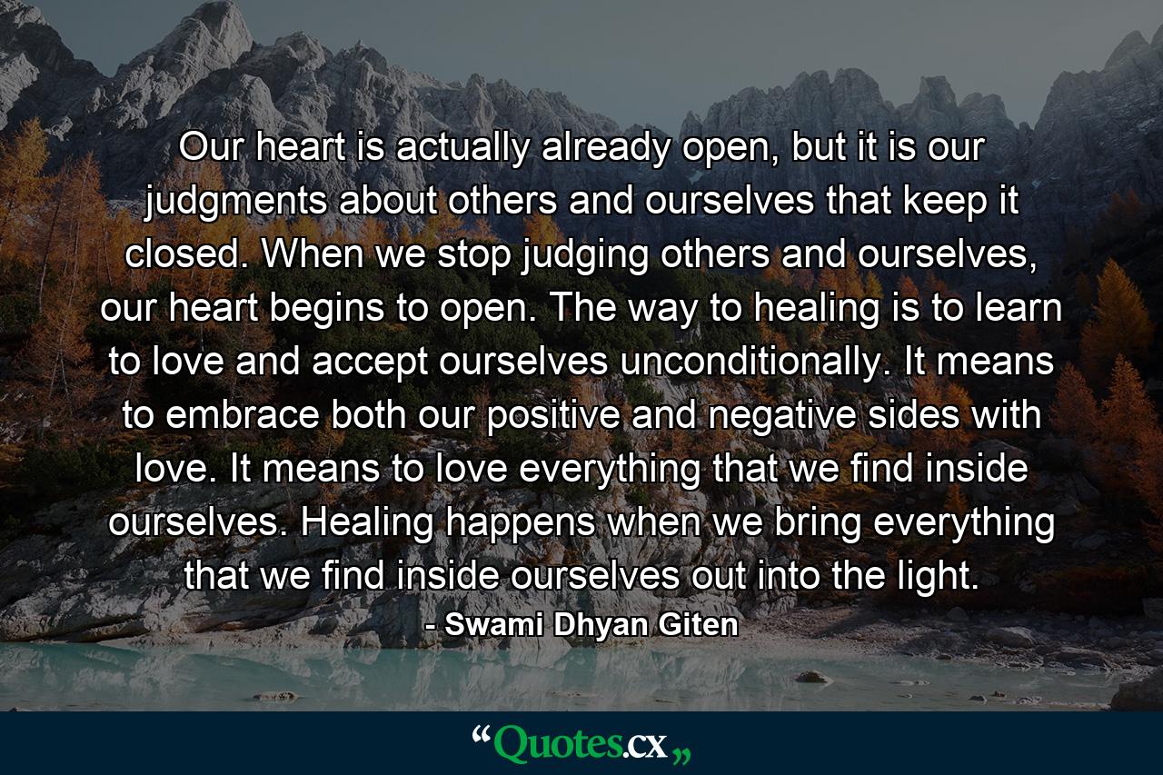 Our heart is actually already open, but it is our judgments about others and ourselves that keep it closed. When we stop judging others and ourselves, our heart begins to open. The way to healing is to learn to love and accept ourselves unconditionally. It means to embrace both our positive and negative sides with love. It means to love everything that we find inside ourselves. Healing happens when we bring everything that we find inside ourselves out into the light. - Quote by Swami Dhyan Giten