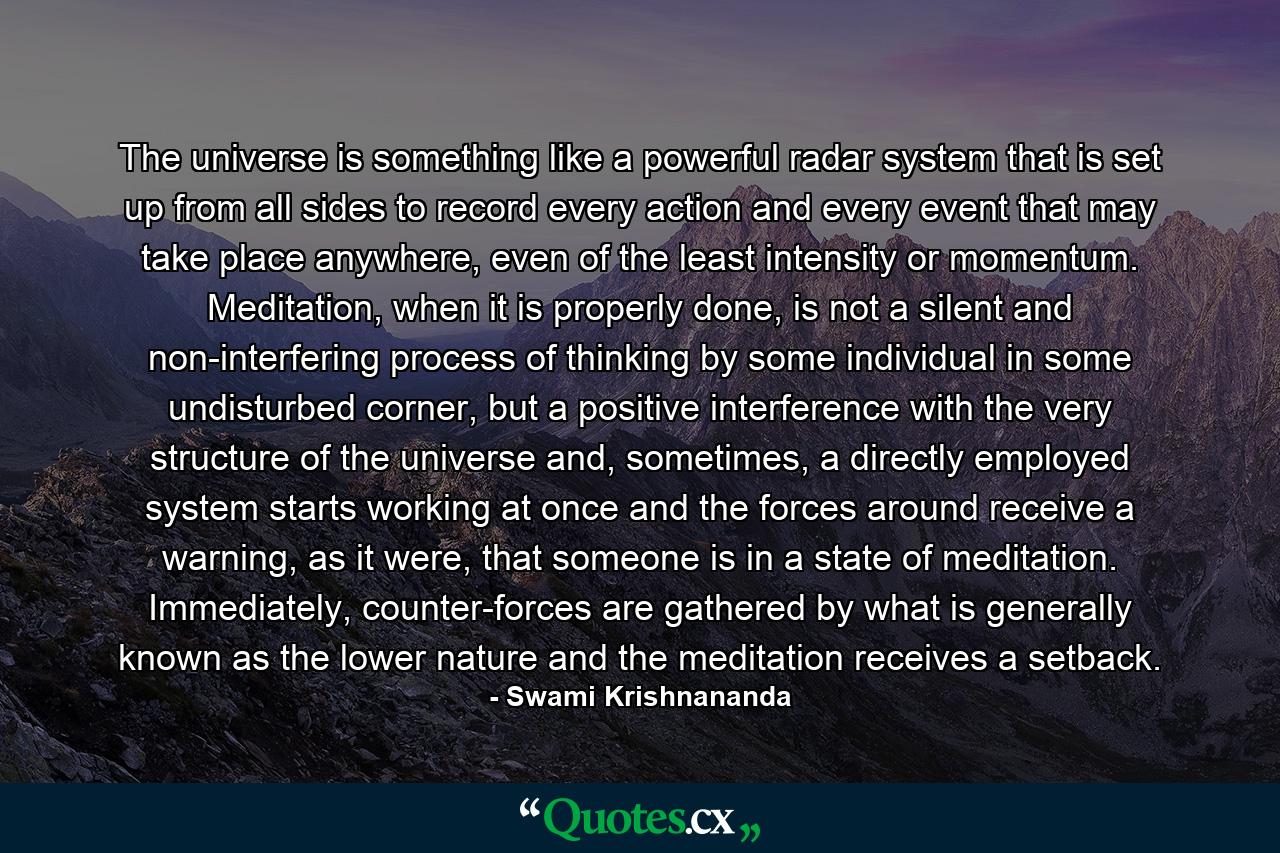 The universe is something like a powerful radar system that is set up from all sides to record every action and every event that may take place anywhere, even of the least intensity or momentum. Meditation, when it is properly done, is not a silent and non-interfering process of thinking by some individual in some undisturbed corner, but a positive interference with the very structure of the universe and, sometimes, a directly employed system starts working at once and the forces around receive a warning, as it were, that someone is in a state of meditation. Immediately, counter-forces are gathered by what is generally known as the lower nature and the meditation receives a setback. - Quote by Swami Krishnananda