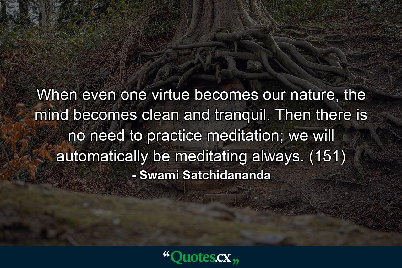 When even one virtue becomes our nature, the mind becomes clean and tranquil. Then there is no need to practice meditation; we will automatically be meditating always. (151) - Quote by Swami Satchidananda