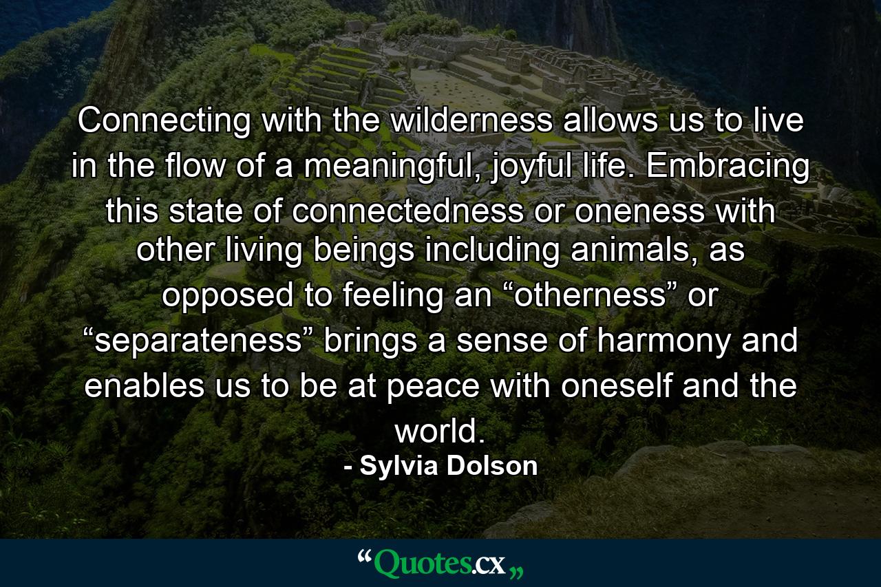 Connecting with the wilderness allows us to live in the flow of a meaningful, joyful life. Embracing this state of connectedness or oneness with other living beings including animals, as opposed to feeling an “otherness” or “separateness” brings a sense of harmony and enables us to be at peace with oneself and the world. - Quote by Sylvia Dolson