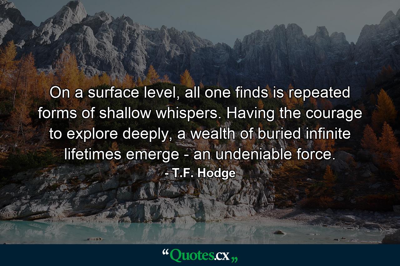 On a surface level, all one finds is repeated forms of shallow whispers. Having the courage to explore deeply, a wealth of buried infinite lifetimes emerge - an undeniable force. - Quote by T.F. Hodge