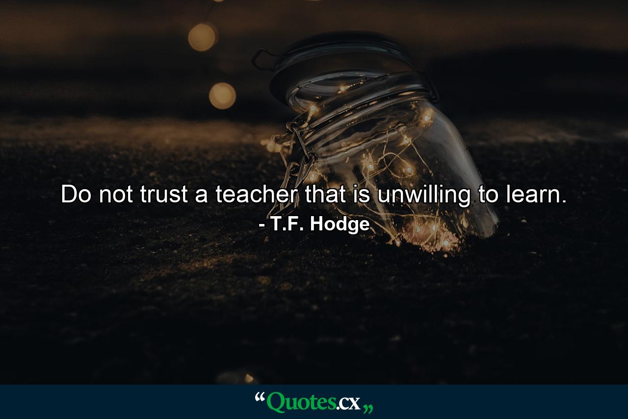 Do not trust a teacher that is unwilling to learn. - Quote by T.F. Hodge