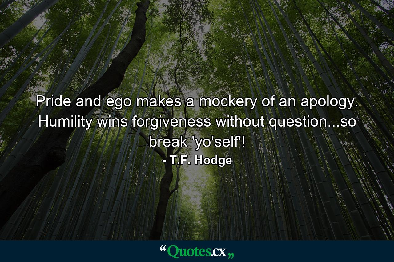 Pride and ego makes a mockery of an apology. Humility wins forgiveness without question...so break 'yo'self'! - Quote by T.F. Hodge