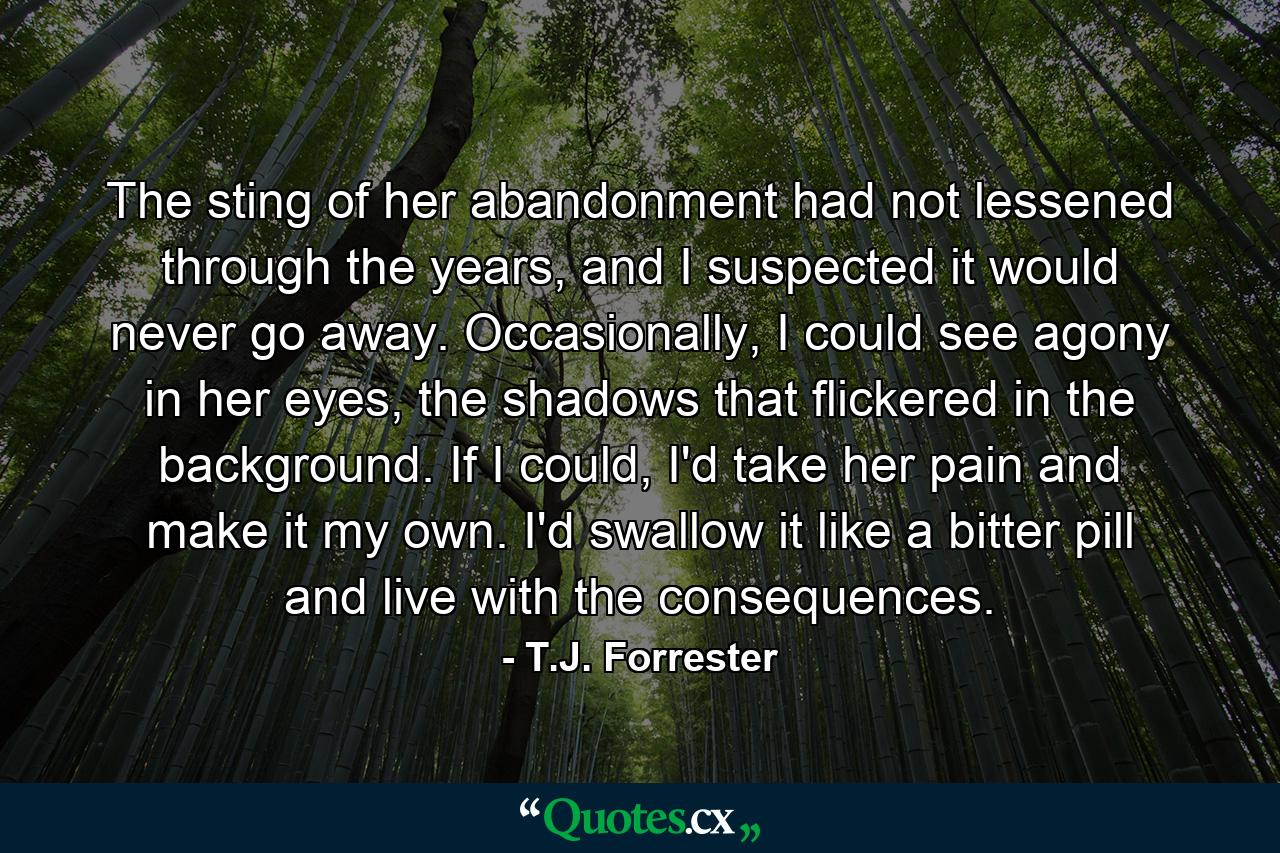 The sting of her abandonment had not lessened through the years, and I suspected it would never go away. Occasionally, I could see agony in her eyes, the shadows that flickered in the background. If I could, I'd take her pain and make it my own. I'd swallow it like a bitter pill and live with the consequences. - Quote by T.J. Forrester