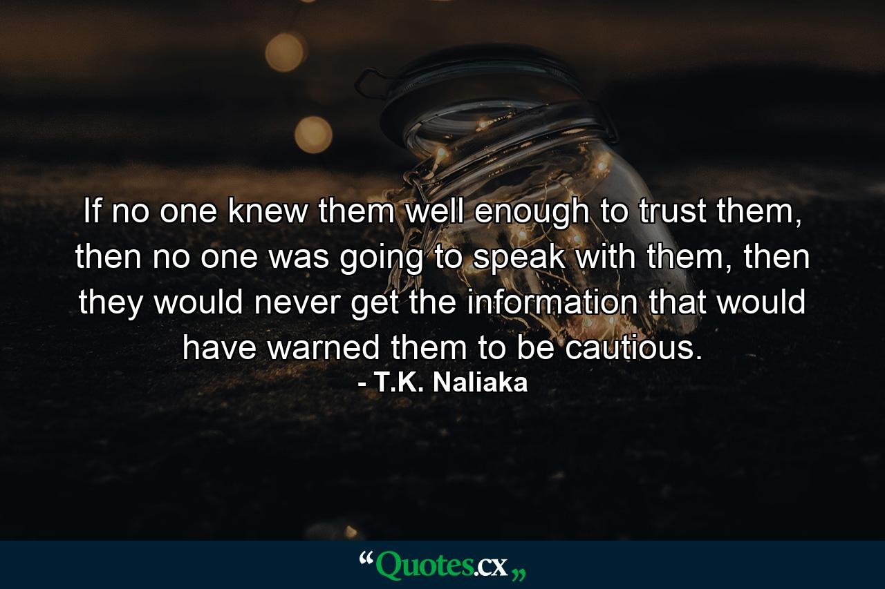 If no one knew them well enough to trust them, then no one was going to speak with them, then they would never get the information that would have warned them to be cautious. - Quote by T.K. Naliaka