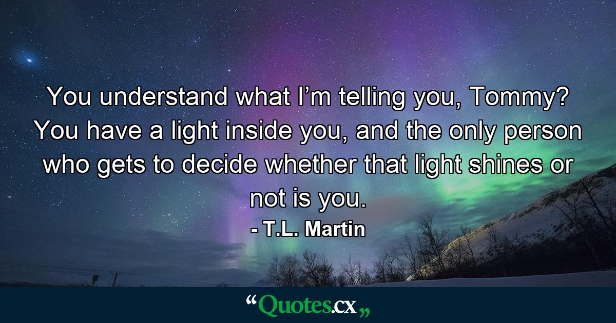 You understand what I’m telling you, Tommy? You have a light inside you, and the only person who gets to decide whether that light shines or not is you. - Quote by T.L. Martin