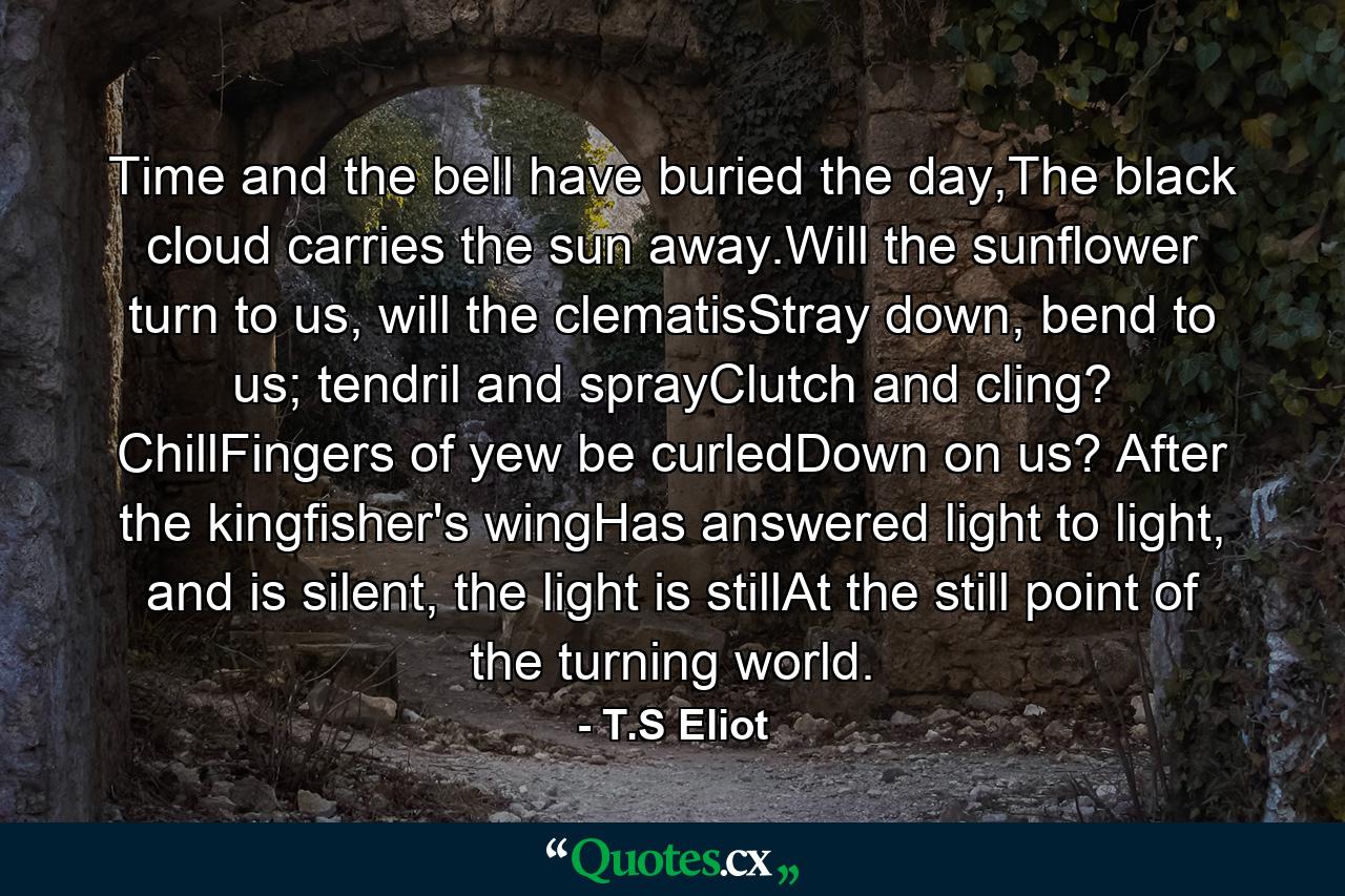 Time and the bell have buried the day,The black cloud carries the sun away.Will the sunflower turn to us, will the clematisStray down, bend to us; tendril and sprayClutch and cling? ChillFingers of yew be curledDown on us? After the kingfisher's wingHas answered light to light, and is silent, the light is stillAt the still point of the turning world. - Quote by T.S Eliot