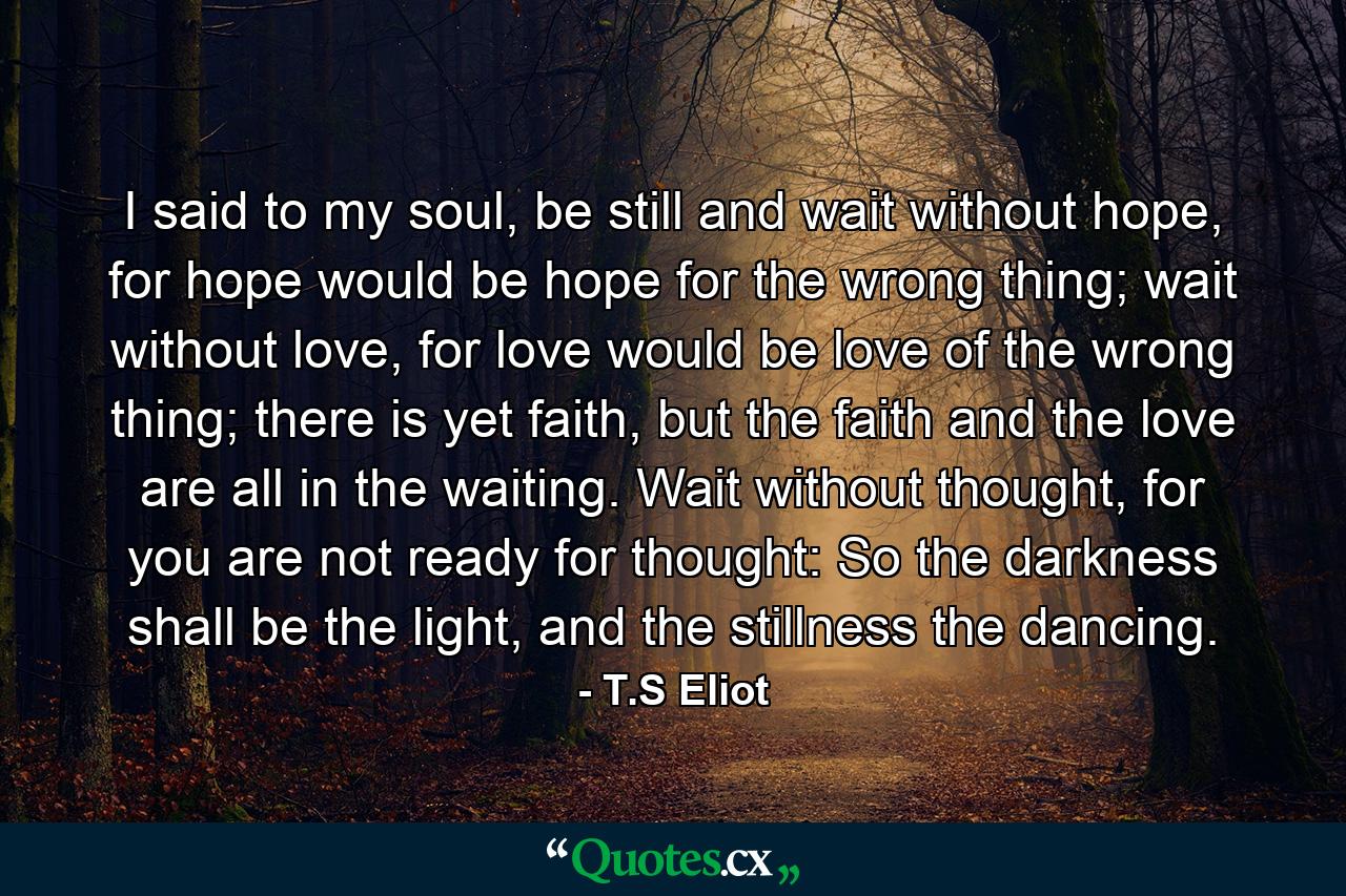 I said to my soul, be still and wait without hope, for hope would be hope for the wrong thing; wait without love, for love would be love of the wrong thing; there is yet faith, but the faith and the love are all in the waiting. Wait without thought, for you are not ready for thought: So the darkness shall be the light, and the stillness the dancing. - Quote by T.S Eliot