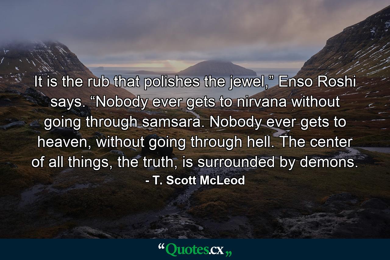 It is the rub that polishes the jewel,” Enso Roshi says. “Nobody ever gets to nirvana without going through samsara. Nobody ever gets to heaven, without going through hell. The center of all things, the truth, is surrounded by demons. - Quote by T. Scott McLeod