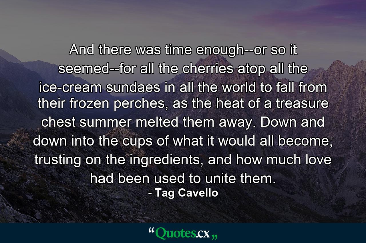 And there was time enough--or so it seemed--for all the cherries atop all the ice-cream sundaes in all the world to fall from their frozen perches, as the heat of a treasure chest summer melted them away. Down and down into the cups of what it would all become, trusting on the ingredients, and how much love had been used to unite them. - Quote by Tag Cavello