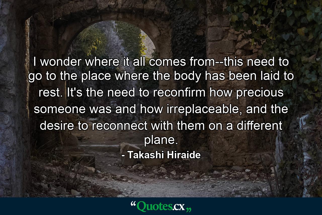 I wonder where it all comes from--this need to go to the place where the body has been laid to rest. It's the need to reconfirm how precious someone was and how irreplaceable, and the desire to reconnect with them on a different plane. - Quote by Takashi Hiraide