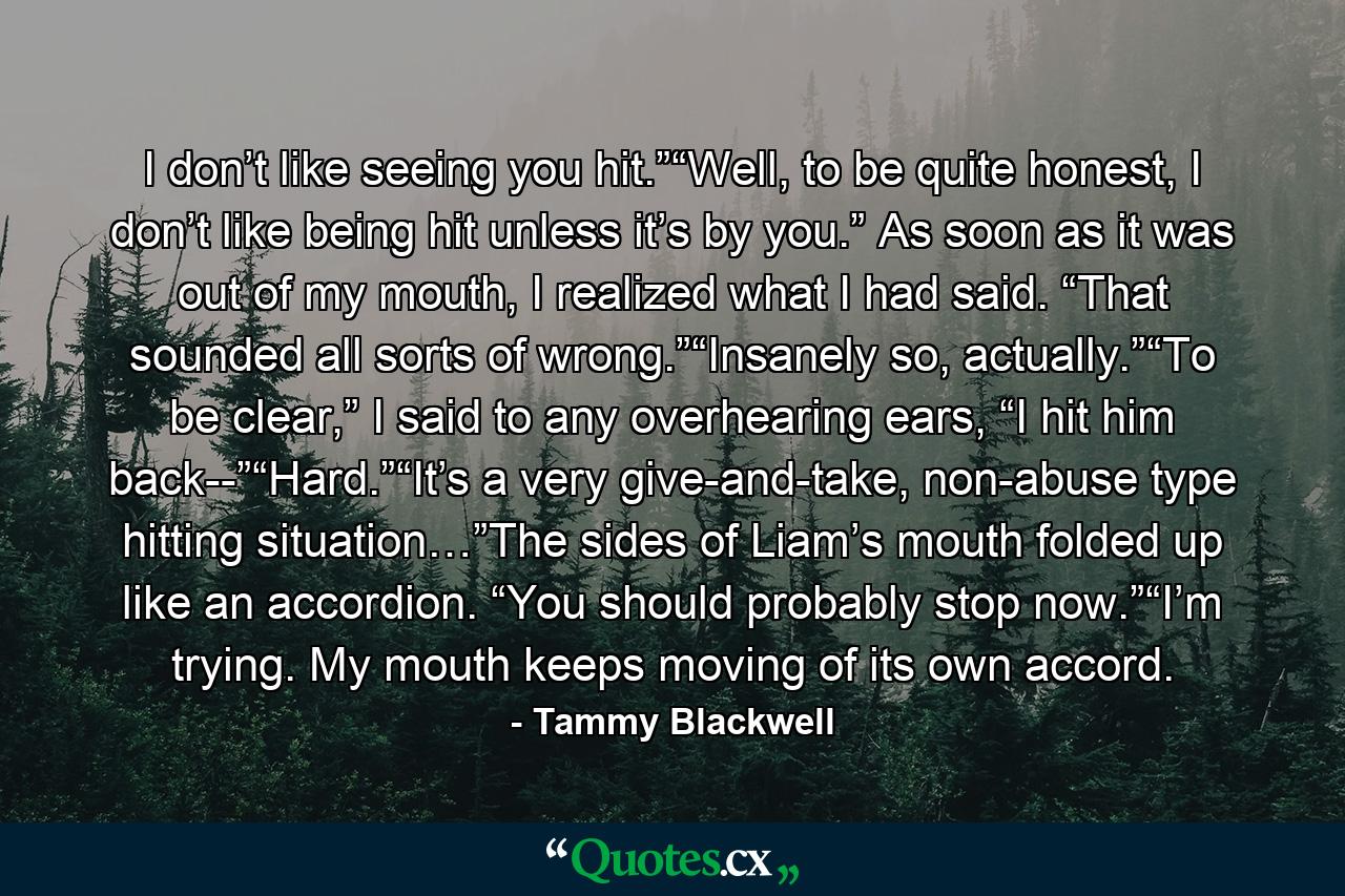 I don’t like seeing you hit.”“Well, to be quite honest, I don’t like being hit unless it’s by you.” As soon as it was out of my mouth, I realized what I had said. “That sounded all sorts of wrong.”“Insanely so, actually.”“To be clear,” I said to any overhearing ears, “I hit him back--”“Hard.”“It’s a very give-and-take, non-abuse type hitting situation…”The sides of Liam’s mouth folded up like an accordion. “You should probably stop now.”“I’m trying. My mouth keeps moving of its own accord. - Quote by Tammy Blackwell