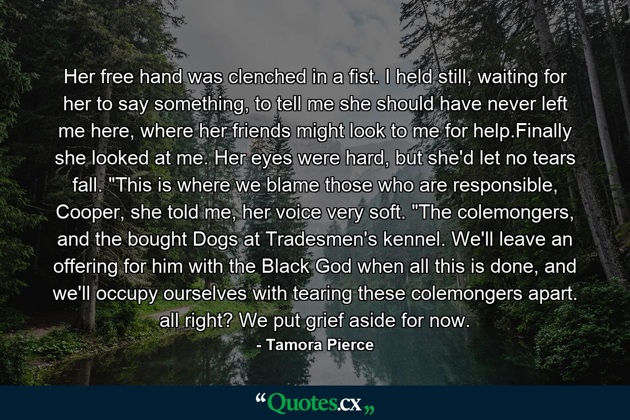 Her free hand was clenched in a fist. I held still, waiting for her to say something, to tell me she should have never left me here, where her friends might look to me for help.Finally she looked at me. Her eyes were hard, but she'd let no tears fall. 