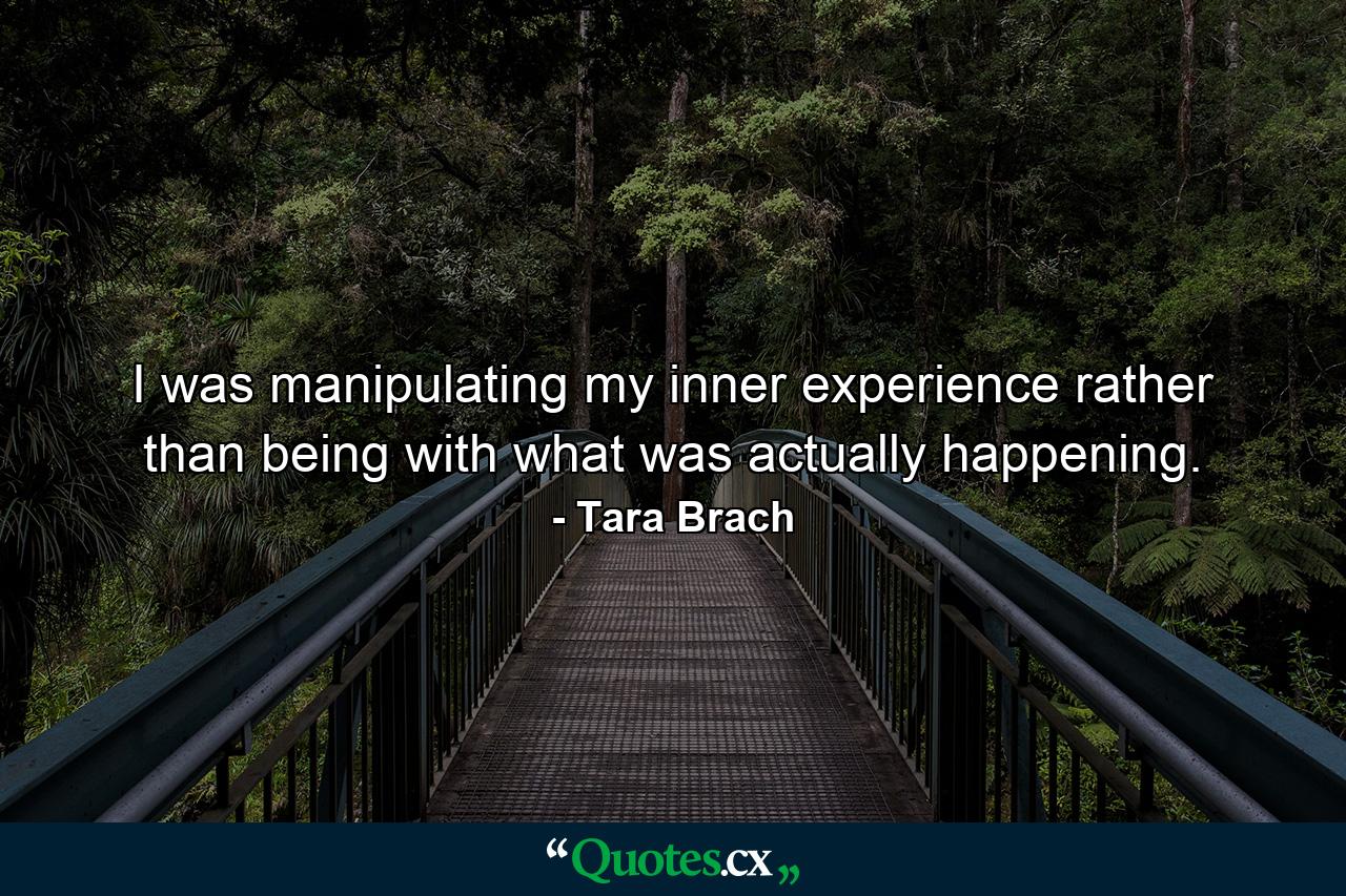 I was manipulating my inner experience rather than being with what was actually happening. - Quote by Tara Brach