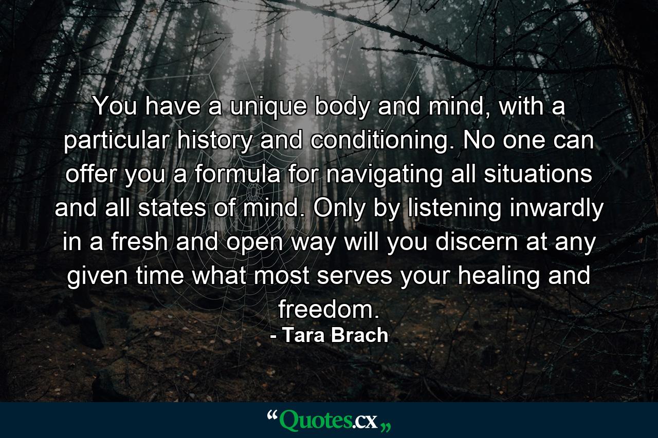 You have a unique body and mind, with a particular history and conditioning. No one can offer you a formula for navigating all situations and all states of mind. Only by listening inwardly in a fresh and open way will you discern at any given time what most serves your healing and freedom. - Quote by Tara Brach