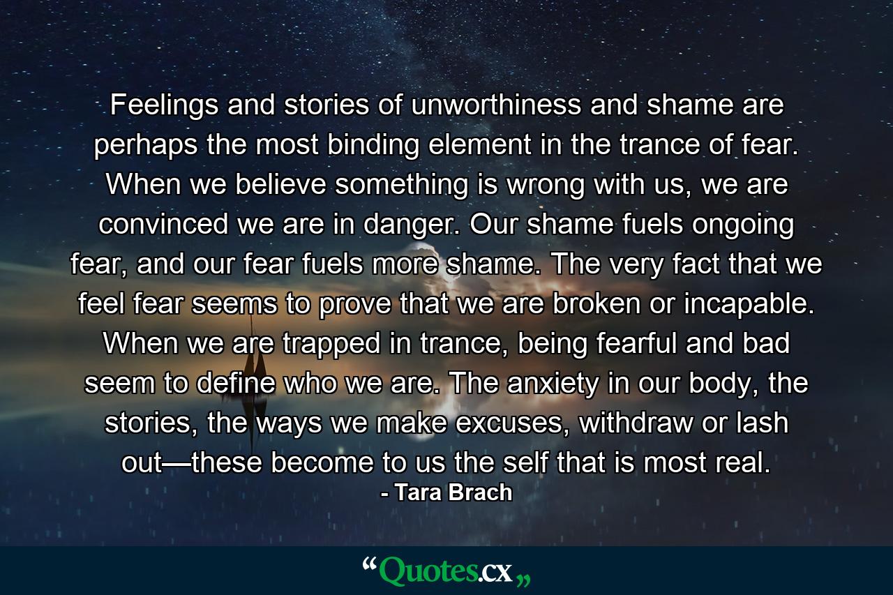 Feelings and stories of unworthiness and shame are perhaps the most binding element in the trance of fear. When we believe something is wrong with us, we are convinced we are in danger. Our shame fuels ongoing fear, and our fear fuels more shame. The very fact that we feel fear seems to prove that we are broken or incapable. When we are trapped in trance, being fearful and bad seem to define who we are. The anxiety in our body, the stories, the ways we make excuses, withdraw or lash out—these become to us the self that is most real. - Quote by Tara Brach