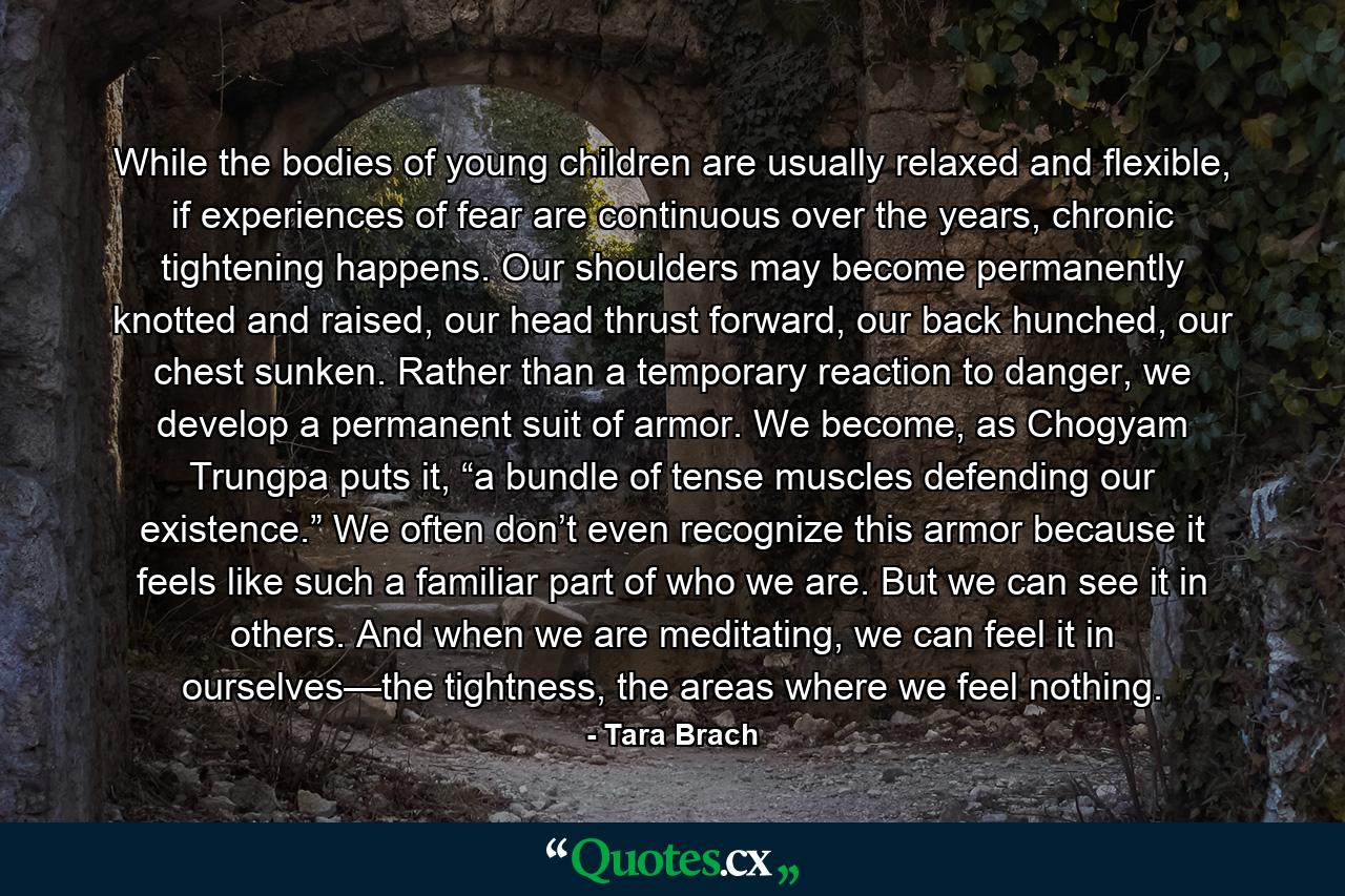 While the bodies of young children are usually relaxed and flexible, if experiences of fear are continuous over the years, chronic tightening happens. Our shoulders may become permanently knotted and raised, our head thrust forward, our back hunched, our chest sunken. Rather than a temporary reaction to danger, we develop a permanent suit of armor. We become, as Chogyam Trungpa puts it, “a bundle of tense muscles defending our existence.” We often don’t even recognize this armor because it feels like such a familiar part of who we are. But we can see it in others. And when we are meditating, we can feel it in ourselves—the tightness, the areas where we feel nothing. - Quote by Tara Brach