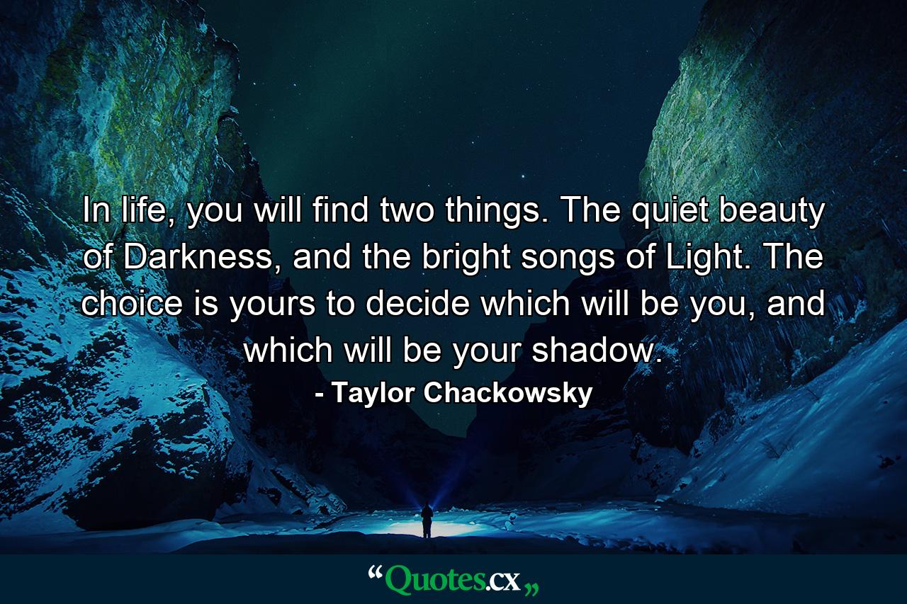 In life, you will find two things. The quiet beauty of Darkness, and the bright songs of Light. The choice is yours to decide which will be you, and which will be your shadow. - Quote by Taylor Chackowsky