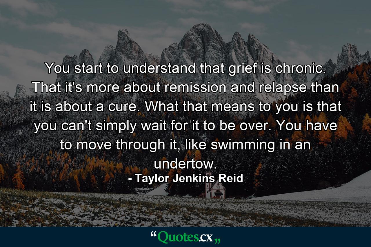 You start to understand that grief is chronic. That it's more about remission and relapse than it is about a cure. What that means to you is that you can't simply wait for it to be over. You have to move through it, like swimming in an undertow. - Quote by Taylor Jenkins Reid