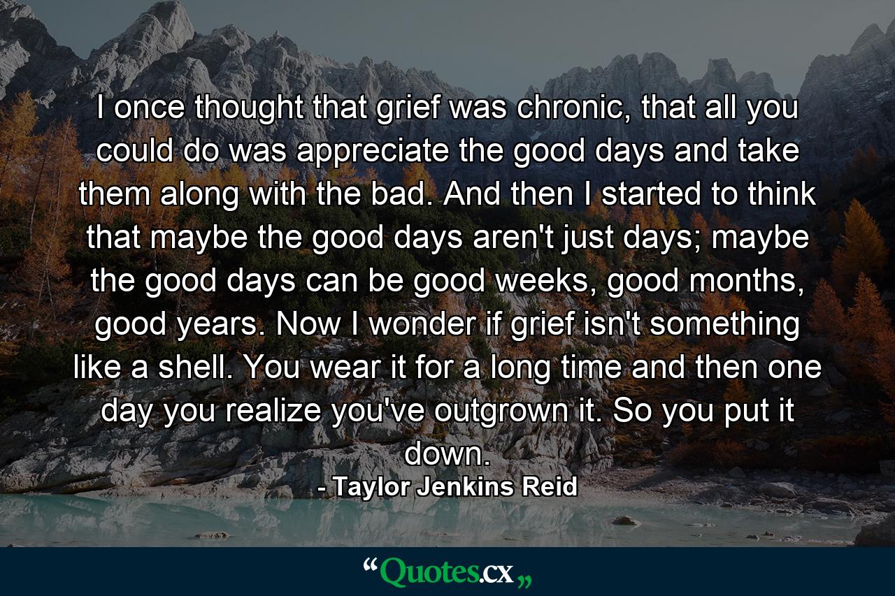 I once thought that grief was chronic, that all you could do was appreciate the good days and take them along with the bad. And then I started to think that maybe the good days aren't just days; maybe the good days can be good weeks, good months, good years. Now I wonder if grief isn't something like a shell. You wear it for a long time and then one day you realize you've outgrown it. So you put it down. - Quote by Taylor Jenkins Reid