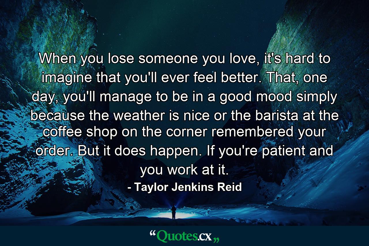 When you lose someone you love, it's hard to imagine that you'll ever feel better. That, one day, you'll manage to be in a good mood simply because the weather is nice or the barista at the coffee shop on the corner remembered your order. But it does happen. If you're patient and you work at it. - Quote by Taylor Jenkins Reid