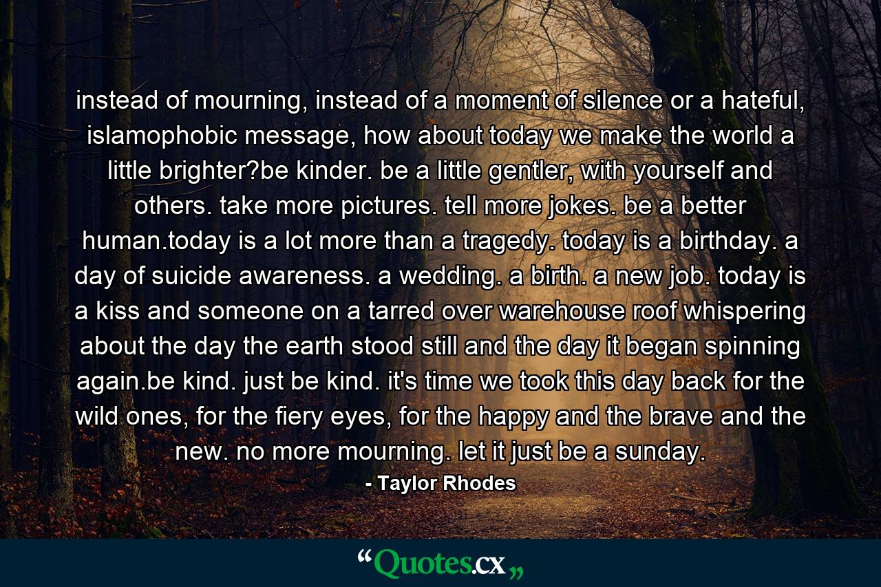 instead of mourning, instead of a moment of silence or a hateful, islamophobic message, how about today we make the world a little brighter?be kinder. be a little gentler, with yourself and others. take more pictures. tell more jokes. be a better human.today is a lot more than a tragedy. today is a birthday. a day of suicide awareness. a wedding. a birth. a new job. today is a kiss and someone on a tarred over warehouse roof whispering about the day the earth stood still and the day it began spinning again.be kind. just be kind. it's time we took this day back for the wild ones, for the fiery eyes, for the happy and the brave and the new. no more mourning. let it just be a sunday. - Quote by Taylor Rhodes