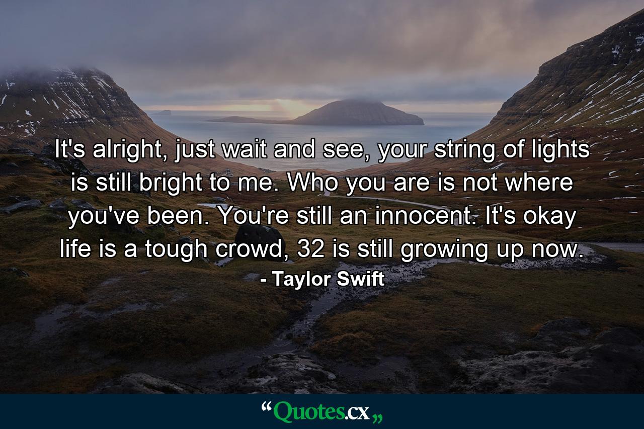 It's alright, just wait and see, your string of lights is still bright to me. Who you are is not where you've been. You're still an innocent. It's okay life is a tough crowd, 32 is still growing up now. - Quote by Taylor Swift