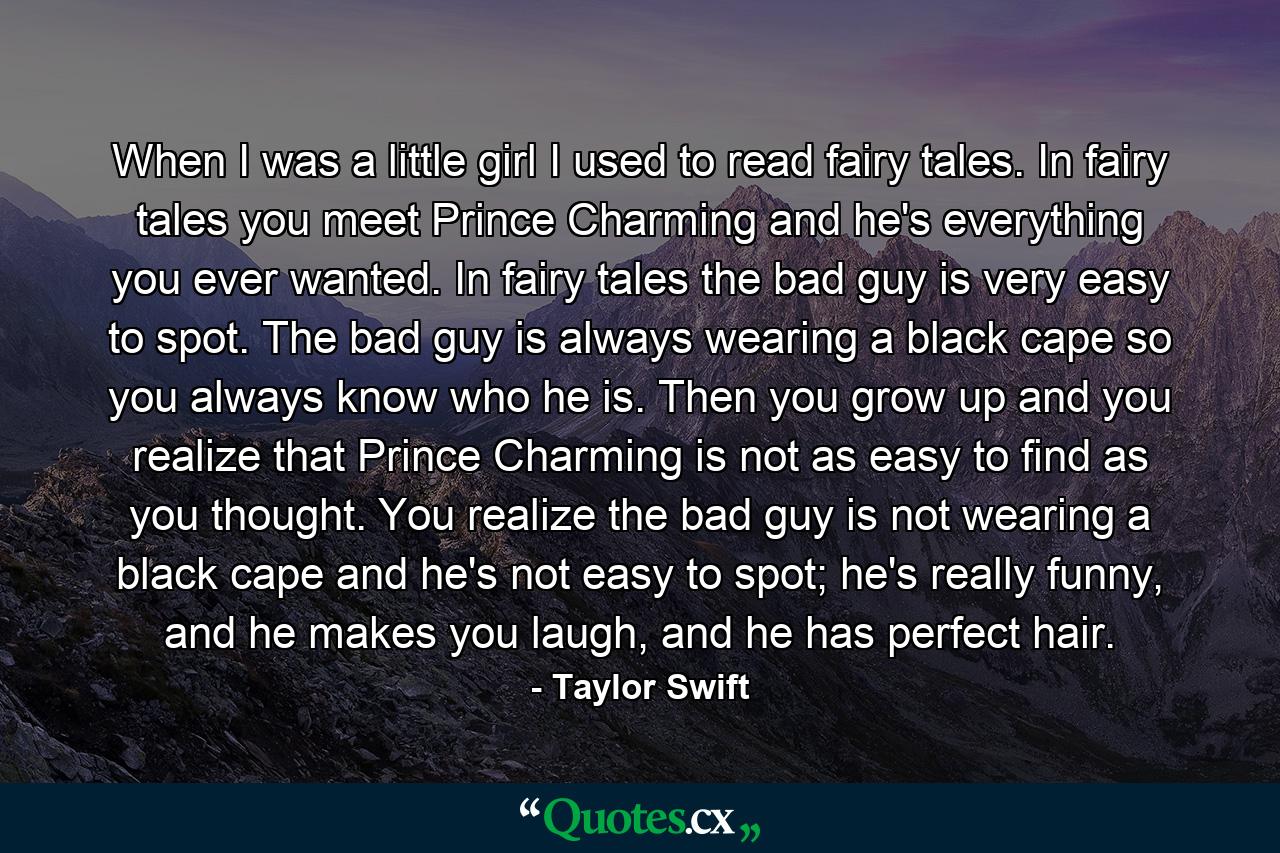 When I was a little girl I used to read fairy tales. In fairy tales you meet Prince Charming and he's everything you ever wanted. In fairy tales the bad guy is very easy to spot. The bad guy is always wearing a black cape so you always know who he is. Then you grow up and you realize that Prince Charming is not as easy to find as you thought. You realize the bad guy is not wearing a black cape and he's not easy to spot; he's really funny, and he makes you laugh, and he has perfect hair. - Quote by Taylor Swift