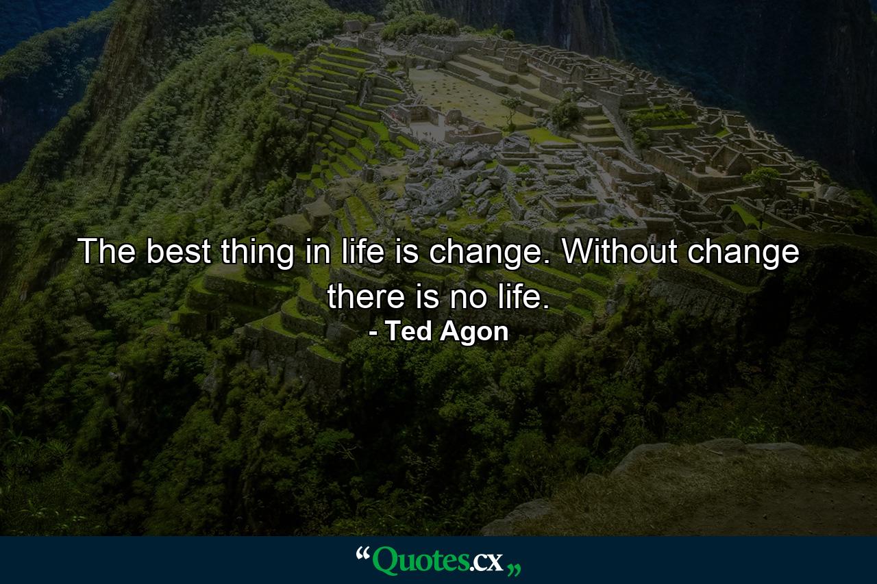 The best thing in life is change. Without change there is no life. - Quote by Ted Agon