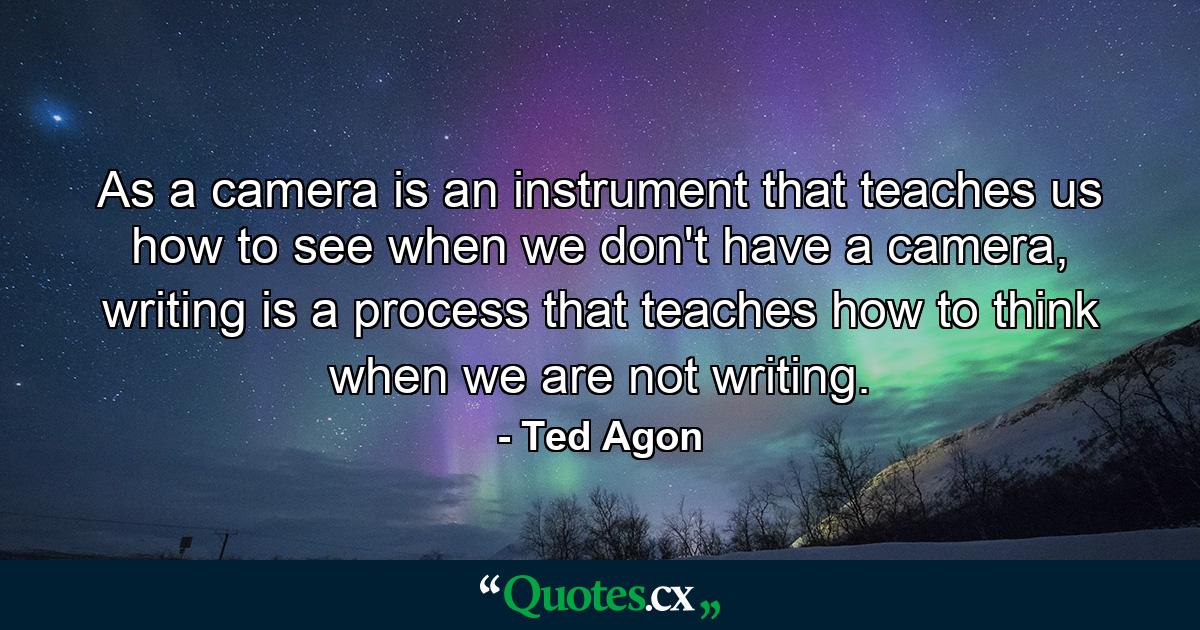 As a camera is an instrument that teaches us how to see when we don't have a camera, writing is a process that teaches how to think when we are not writing. - Quote by Ted Agon